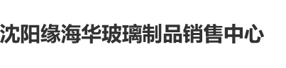 艹亚洲屄沈阳缘海华玻璃制品销售中心